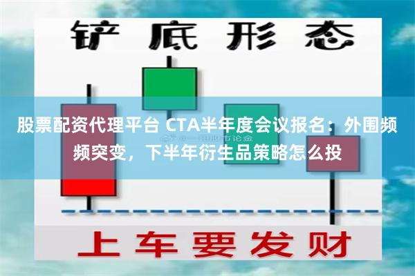 股票配资代理平台 CTA半年度会议报名：外围频频突变，下半年衍生品策略怎么投