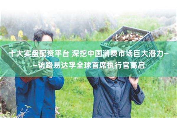 十大实盘配资平台 深挖中国消费市场巨大潜力——访路易达孚全球首席执行官高启