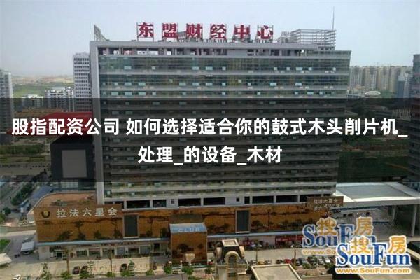 股指配资公司 如何选择适合你的鼓式木头削片机_处理_的设备_木材