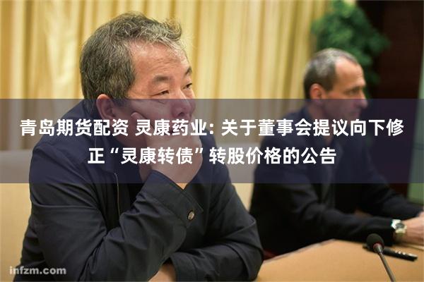 青岛期货配资 灵康药业: 关于董事会提议向下修正“灵康转债”转股价格的公告