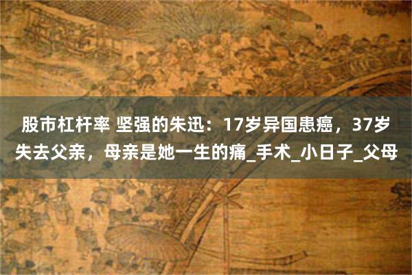 股市杠杆率 坚强的朱迅：17岁异国患癌，37岁失去父亲，母亲是她一生的痛_手术_小日子_父母