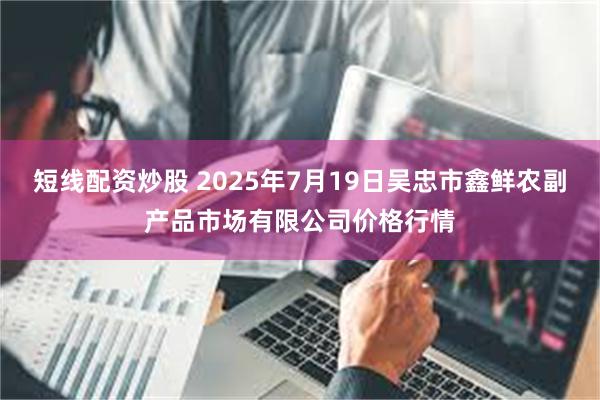 短线配资炒股 2025年7月19日吴忠市鑫鲜农副产品市场有限公司价格行情