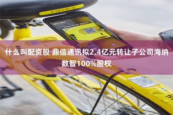 什么叫配资股 鼎信通讯拟2.4亿元转让子公司海纳数智100%股权
