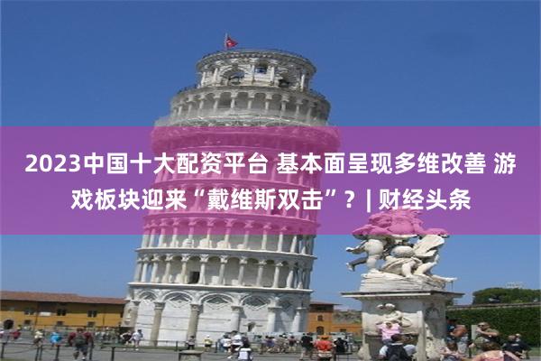 2023中国十大配资平台 基本面呈现多维改善 游戏板块迎来“戴维斯双击”？| 财经头条