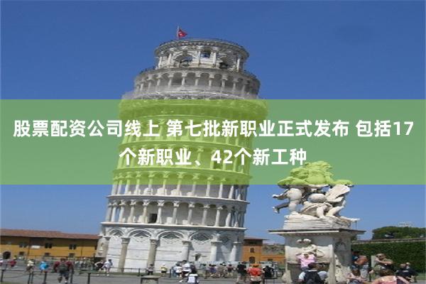 股票配资公司线上 第七批新职业正式发布 包括17个新职业、42个新工种