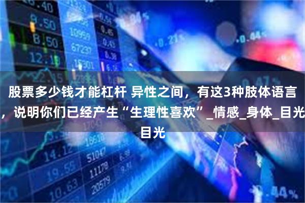 股票多少钱才能杠杆 异性之间，有这3种肢体语言，说明你们已经产生“生理性喜欢”_情感_身体_目光