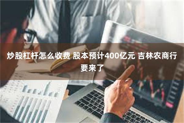 炒股杠杆怎么收费 股本预计400亿元 吉林农商行要来了