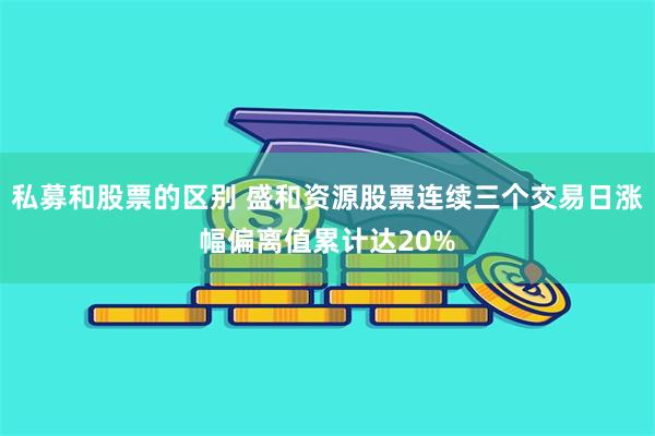 私募和股票的区别 盛和资源股票连续三个交易日涨幅偏离值累计达20%