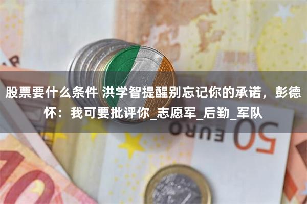 股票要什么条件 洪学智提醒别忘记你的承诺，彭德怀：我可要批评你_志愿军_后勤_军队