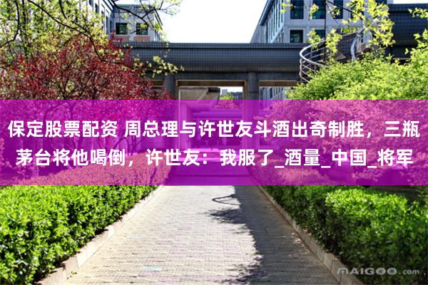 保定股票配资 周总理与许世友斗酒出奇制胜，三瓶茅台将他喝倒，许世友：我服了_酒量_中国_将军