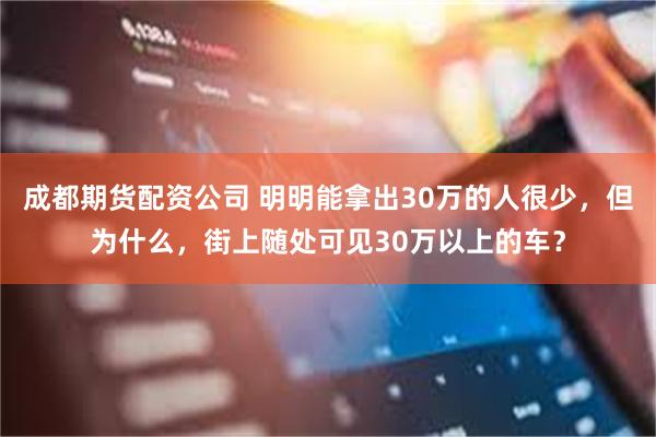 成都期货配资公司 明明能拿出30万的人很少，但为什么，街上随处可见30万以上的车？