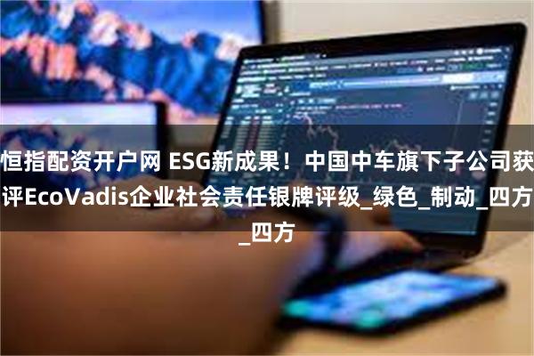 恒指配资开户网 ESG新成果！中国中车旗下子公司获评EcoVadis企业社会责任银牌评级_绿色_制动_四方