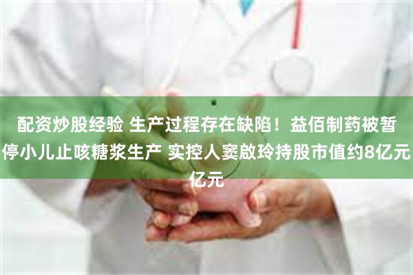 配资炒股经验 生产过程存在缺陷！益佰制药被暂停小儿止咳糖浆生产 实控人窦啟玲持股市值约8亿元