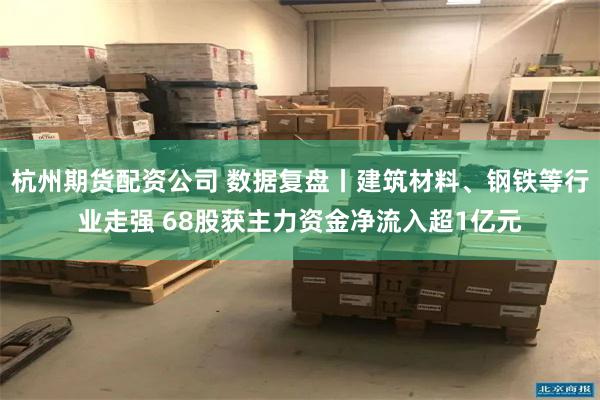 杭州期货配资公司 数据复盘丨建筑材料、钢铁等行业走强 68股获主力资金净流入超1亿元