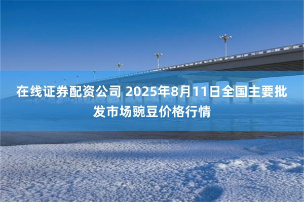在线证券配资公司 2025年8月11日全国主要批发市场豌豆价格行情