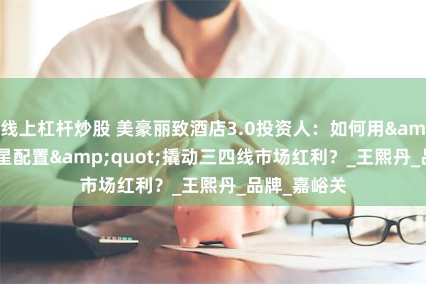 线上杠杆炒股 美豪丽致酒店3.0投资人：如何用"四星配置"撬动三四线市场红利？_王熙丹_品牌_嘉峪关