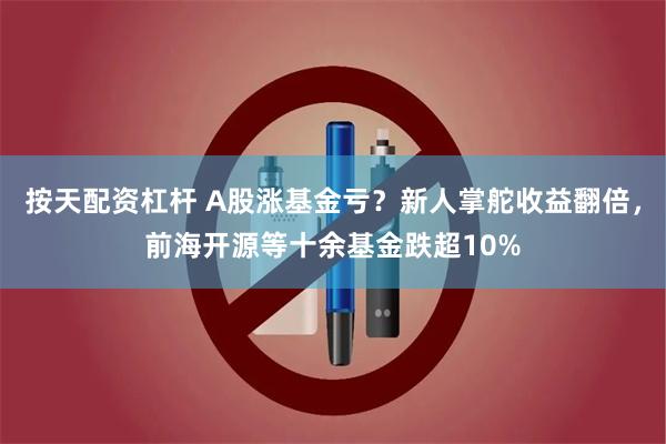 按天配资杠杆 A股涨基金亏？新人掌舵收益翻倍，前海开源等十余基金跌超10%