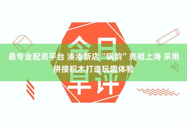 最专业配资平台 湊湊新店“锅韵”亮相上海 采用拼接积木打造玩趣体验