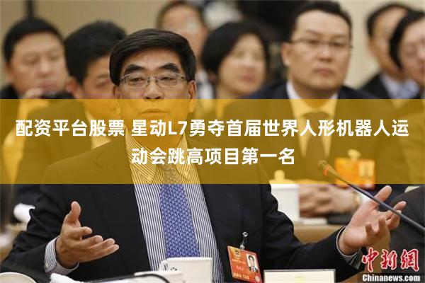 配资平台股票 星动L7勇夺首届世界人形机器人运动会跳高项目第一名