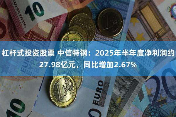 杠杆式投资股票 中信特钢：2025年半年度净利润约27.98亿元，同比增加2.67%