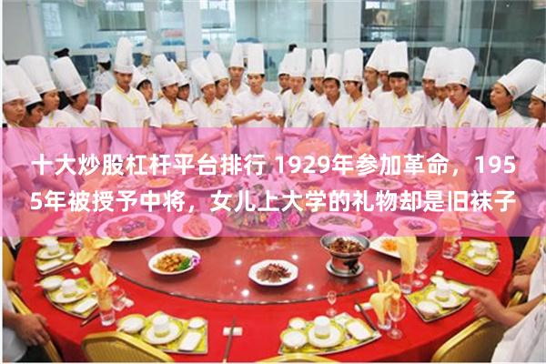 十大炒股杠杆平台排行 1929年参加革命，1955年被授予中将，女儿上大学的礼物却是旧袜子