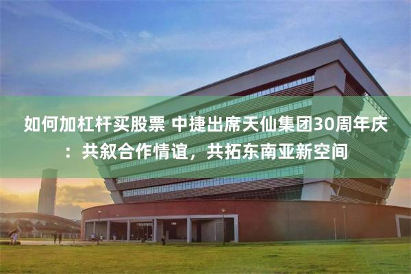 如何加杠杆买股票 中捷出席天仙集团30周年庆:共叙合作情谊,共拓东南亚新空间