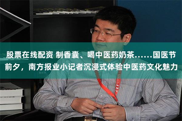 股票在线配资 制香囊、喝中医药奶茶……国医节前夕,南方报业小记者沉浸式体验中医药文化魅力