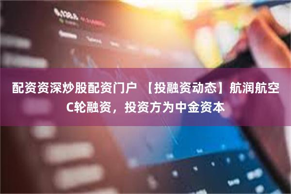 配资资深炒股配资门户 【投融资动态】航润航空C轮融资，投资方为中金资本